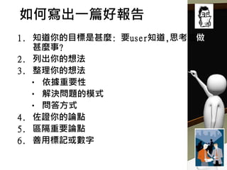 如何寫出一篇好報告
1. 知道你的目標是甚麼: 要user知道,思考或做
甚麼事?
2. 列出你的想法
3. 整理你的想法
• 依據重要性
• 解決問題的模式
• 問答方式
4. 佐證你的論點
5. 區隔重要論點
6. 善用標記或數字
 