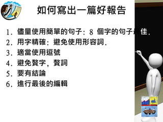 如何寫出一篇好報告
1. 儘量使用簡單的句子: 8 個字的句子最佳.
2. 用字精確: 避免使用形容詞.
3. 適當使用逗號
4. 避免贅字, 贅詞
5. 要有結論
6. 進行最後的編輯
 