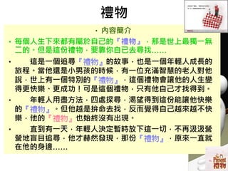 禮物
•內容簡介
•每個人生下來都有屬於自己的『禮物』，那是世上最獨一無
二的。但是這份禮物，要靠你自已去尋找……
• 這是一個追尋『禮物』的故事，也是一個年輕人成長的
旅程。當他還是小男孩的時候，有一位充滿智慧的老人對他
說，世上有一個特別的『禮物』，這個禮物會讓他的人生變
得更快樂、更成功！可是這個禮物，只有他自己才找得到。
• 年輕人用盡方法，四處探尋，渴望得到這份能讓他快樂
的『禮物』。但他越是拚命去找，反而覺得自己越來越不快
樂，他的『禮物』也始終沒有出現。
• 直到有一天，年輕人決定暫時放下這一切，不再汲汲營
營地盲目追尋，他才赫然發現，那份『禮物』，原來一直就
在他的身邊……
 