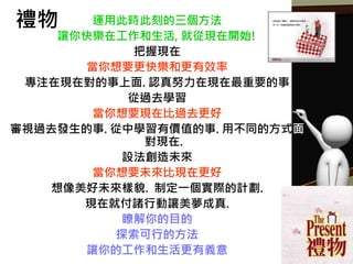 禮物 運用此時此刻的三個方法
讓你快樂在工作和生活, 就從現在開始!
把握現在
當你想要更快樂和更有效率
專注在現在對的事上面. 認真努力在現在最重要的事
從過去學習
當你想要現在比過去更好
審視過去發生的事. 從中學習有價值的事. 用不同的方式面
對現在.
設法創造未來
當你想要未來比現在更好
想像美好未來樣貌. 制定一個實際的計劃.
現在就付諸行動讓美夢成真.
瞭解你的目的
探索可行的方法
讓你的工作和生活更有義意
 