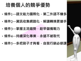 培養個人的競爭優勢
•條件1─語文能力國際化，第二外語不嫌多
•條件2─資訊收集網路化，解讀轉換更搶手
•條件3─掌握主流趨勢，趁早儲備戰力
•條件4─持續深化專業，永遠不被取代
•條件5─多把刷子才夠看，自我行銷必修課
 