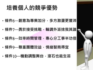 •條件6─創意為專業加分，多方激盪更豐沛
•條件7─勇於接受挑戰，輪調外派捨我其誰
•條件8─效率時間管理，專心分工事半功倍
•條件9─尊重團體效益，情緒智商得宜
•條件10─機動調整舞台，滾石也能生苔
培養個人的競爭優勢
 