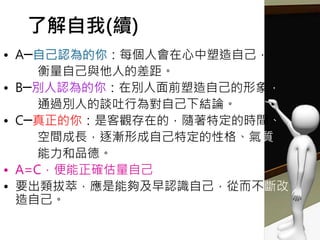 了解自我(續)
• A─自己認為的你：每個人會在心中塑造自己，
衡量自己與他人的差距。
• B─別人認為的你：在別人面前塑造自己的形象，
通過別人的談吐行為對自己下結論。
• C─真正的你：是客觀存在的，隨著特定的時間、
空間成長，逐漸形成自己特定的性格、氣質、
能力和品德。
• A=C，便能正確估量自己
• 要出類拔萃，應是能夠及早認識自己，從而不斷改
造自己。
 
