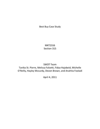 Best Buy Case Study<br />MKT2316<br />Section 315<br />SWOT Team<br />Tanika St. Pierre, Melissa Falsetti, Fidaa Hajobeid, Michelle O’Reilly, Hayley Mccurdy, Devon Brown, and Anahita Fooladi<br />April 4, 2011<br />Table of ContentsExecutive Summary3Situation Analysis4Assumptions5Central Problem 5Evaluative Criteria5Alternatives6Analysis of Alternatives10Decision and Justification 11Implementation12Appendices13Bibliography14<br />Executive Summary<br />Best Buy is the #1 “big box” electronic retailer that offers a wide variety of electronic goods and products (Case Assignment: Best Buy).  Since it caters to a niche consumer market there is a high demand for our products, which causes a downward pressure on prices.  An opportunity for Best Buy to increase revenue would be to offer longer guarantees on products and financing options.  However, natural disasters and manufacturing defects pose a great threat to maintaining our high quality inventory and image.  Our leading competitor, Wal-Mart Superstores, also poses a threat as they continue to climb the electronic market share.<br />In order for Best Buy to differentiate themselves from any other competitor, SWOT Team is investigating ways to build on its business-to-consumer success and move into the business-to-business world.<br />SWOT Team recommends that Best Buy includes personal, door-to-door selling of products to businesses.  The reasons behind this decision would be the competitive advantage over Wal-Mart Superstores.  An increase in the quantity of products sold will positively increase Best Buy’s profits.  The amount of revenue as opposed to the costs of implementation will result in a high return-on-investment. A major factor in this decision is the creation of personal relationships and strategic alliances with business consumers.  These strategic alliances will create a cooperative agreement between Best Buy and business clients  CITATION Lam10  4105 (Lamb, Hair, McDaniel, Kapoor, Klaise, & Appleby, 2010).<br />An issue that may arise from this chosen alternative could be from hiring sales representatives that do not meet their sales quota.  This issue could be dealt with by careful screening and selection of individuals who meet specific criteria.<br />Many benefits would be a result by implementing this alternative.  One such benefit would be an increase in profits and goods sold.  Strategic alliances with businesses would also be beneficial for future sales and purchases.  An increase in market share for Best Buy would arise since it would be catering to not only to individual consumers, but to large businesses, institutions, and the government as well.<br />In order to put this plan into action Best Buy will need a marketing team to create an implementation plan and timeline.   A financial analysis will be conducted of all the new costs.  Sales representatives will be hired and specially trained to sell the products directly to selected business clients.  Vehicles will be purchased for sales representatives to travel to their assigned locations to sell our products and create business consumer relationships.  <br />         <br />Situation Analysis<br />Internal Environmental Analysis as applied to Best Buy:<br />- Strengths:- electronic items more affordable and common<br />- began “big box” retailing<br />- #1 retailer in its segment<br />- In-store uniformity<br />- Commercials accurate to real-life experience<br />- 16% share in $130 billion market <br />- 600 stores in US & still growing <br />- open later on weekends, outsource products<br />- allows in-store privileges online<br />- Weaknesses:<br />- Can’t sell all available electronics in store<br />- Negative pressure on prices/revenue<br />- Dizzying array of products<br />- Downward pressure on prices because of high demand<br />- Casual looking staff<br />- Only go if you have a purpose (electronics only); niche market<br />External Environmental Analysis as applies to Best Buy:<br />- Opportunities:<br />- Sell more up-scale items<br />- Greater international expansion (including Canada)<br />- Redesigning new stores<br />- Constantly upgrading products<br />- Longer guarantees<br />- Financing <br />- Price-match system<br />- Personalized selling to businesses<br />- Threats:<br />- Wal-Mart <br />- Natural disasters in outsourced countries cause a production delay<br />- Manufacturing incidents<br />- Relationships with providers (strategic alliance)<br />- Manufacturing costs<br />Sources: Case Assignment: Best Buy; www.bestbuy.com<br />Assumptions<br />Assumptions applied to Best Buy:<br />,[object Object]
