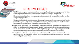 REKOMENDASI
§ Visi Misi dan program kerja paslon harus tersampaikan dengan cara yang menarik, utuh
dan mampu menjawab persoalan mendasar yang hadir di tengahmasyarakat.
§ Masyarakat membutuhkan percepatan, perubahan dan kerja yang lebih nyata dan terukur
dari pasangan petahana.
§ Mengoptimalkan janji-janji kampanye dan menyelesaian problemterutama terkait banjir,
kemacetan, pasar, pendidikan, dan fasilitas umum yang terbengkalai harus di informasikan
kepadapublik sebagai bahan evaluasi petahana olehrakyat.
§ Optimalisasi tim cyber dan penggunaan kekuatan teknologi informasi dan komunikasi
(TIK). Memanfaatkan jaringan pasukan IT yang mumpuni untuk mengelola sosial media,
media komunikasi publik untuk mendukung kampanye dan pengenalan paslon serta
membangunkan pemilih pemula untuk aktif berpolitik dan memberikan suaranya.
§ Pengelolaan software dan sistem komputerisasi cerdas untuk memaksimal upaya
penggalian data secara daring dalam rangka mengamankan suara, membangun militansi,
dan mendapatkan masukan.
53(
'-09.
'-.33*0
9:3,,1
.0
1$1'$:$1(',
9
 