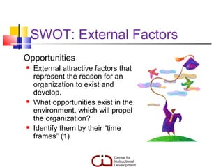 SWOT: External Factors
Opportunities
   External attractive factors that
    represent the reason for an
    organization to exist and
    develop.
   What opportunities exist in the
    environment, which will propel
    the organization?
   Identify them by their “time
    frames” (1)
 