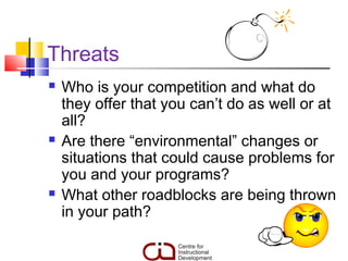 Threats
   Who is your competition and what do
    they offer that you can’t do as well or at
    all?
   Are there “environmental” changes or
    situations that could cause problems for
    you and your programs?
   What other roadblocks are being thrown
    in your path?
 