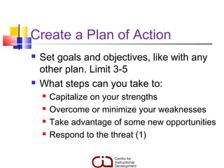 Create a Plan of Action
   Set goals and objectives, like with any
    other plan. Limit 3-5
   What steps can you take to:
       Capitalize on your strengths
       Overcome or minimize your weaknesses
       Take advantage of some new opportunities
       Respond to the threat (1)
 