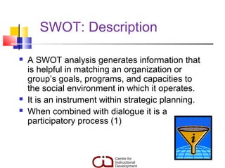 SWOT: Description

   A SWOT analysis generates information that
    is helpful in matching an organization or
    group’s goals, programs, and capacities to
    the social environment in which it operates.
   It is an instrument within strategic planning.
   When combined with dialogue it is a
    participatory process (1)
 