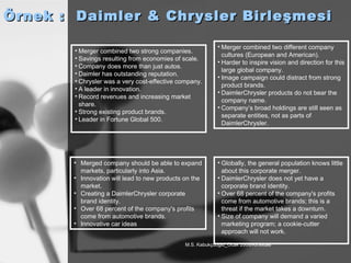 Örnek :  Daimler & Chrysler Birleşmesi Merger combined two strong companies. Savings resulting from economies of scale. Company does more than just autos. Daimler has outstanding reputation. Chrysler was a very cost-effective company. A leader in innovation. Record revenues and increasing market share. Strong existing product brands. Leader in Fortune Global 500. Merger combined two different company cultures (European and American). Harder to inspire vision and direction for this large global company. Image campaign could distract from strong product brands. DaimlerChrysler products do not bear the company name. Company’s broad holdings are still seen as separate entities, not as parts of DaimlerChrysler. Merged company should be able to expand markets, particularly into Asia. Innovation will lead to new products on the market.   Creating a DaimlerChrysler corporate brand identity.   Over 68 percent of the company's profits come from automotive brands.   Innovative car ideas   Globally, the general population knows little about this corporate merger. DaimlerChrysler does not yet have a corporate brand identity. Over 68 percent of the company's profits come from automotive brands; this is a threat if the market takes a downturn. Size of company will demand a varied marketing program; a cookie-cutter approach will not work. 