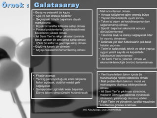 Örnek :  Galatasaray Geniş ve yetenekli bir kadro Açık ve net stratejik hedefler Geçmişteki  büyük başarılara dayalı markalaşma Büyük bir taraftar kitlesine sahip olması Parasal problemlerin çözümlenebilmesi becerisinin yüksek olması Ali Sami Yen’in rakip takımlar üzerinde baskı yaratan bir ambiansa sahip olması Köklü bir kültür ve geçmişe sahip olması Güçlü ve kararlı bir yönetim Altyapı tesislerinin tamamlanmış olması Mali sorunlarının olması. Avrupa kulüplerine göre yetersiz bütçe Yapılan transferlerde uyum sorunu Takım içi uyum ve koordinasyonun tam sağlanamamış olması Sportif  başarıları ekonomik sonuca dönüştürememesi Takımda sevk ve idareyi sağlayacak lider bir oyuncu olmaması Defansta yer alan futbolcuların çok basit hatalar yapması Terim’in kafasındaki teknik ve taktik yapıya uygun yeterli sayıda ve kapasitede futbolcunun bulunmaması Ali Sami Yen’in, yetersiz  olması ve ekonomik-teknolojik ömrünü tamamlaması Fikstür avantajı Yeni lig şampiyonluğu ile ezeli rakiplerle farkın açılacak, ciddi bir maddi gelir sağlayacak Şampiyonlar Ligi’ndeki olası başarılar, Dünya takımı olma sürecini hızlandıracak Yeni transferlerin takım içinde bir huzursuzluğa neden olabilecek olması Mali problemlerin takımın  moral ve motivasyonu olumsuz etkileyebilecek olması Ali Sami Yen’in yıkılması sürecinde, maçların Olimpiyat stadında oynanacak olmasının, yaratacağı olumsuz etkiler Fatih Terim ve yönetimin, taraftar nezdinde kredilerinin giderek azalması. 