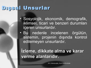 Dışsal Unsurlar Sosyolojik, ekonomik, demografik, iklimsel, ticari ve benzeri durumları içeren unsurlardır. Bu nedenle incelenen örgütün, sistemin, projenin dışında kontrol edilemeyen unsurlardır. İzleme, dikkate alma ve karar verme alanlarıdır. 