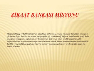 ZİRAAT BANKASI MİSYONU 
 Müşteri ihtiyaç ve beklentilerini en iyi şekilde anlayarak, onlara en doğru kanaldan en uygun 
çözüm ve değer önerilerini sunan, yaygın şube ağı ve alternatif dağıtım kanalları ile geniş ürün 
ve hizmet yelpazesini toplumun her kesimine en hızlı ve en etkin şekilde ulaştıran, etik 
değerlerinin ve sosyal sorumluluğunun bilincinde olarak dünya standartlarında sürdürülebilir 
karlılık ve verimlilikle faaliyet gösteren, müşteri memnuniyetini her şeyden üstün tutan bir 
banka olmaktır. 
 