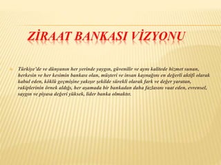 ZİRAAT BANKASI VİZYONU 
 Türkiye’de ve dünyanın her yerinde yaygın, güvenilir ve aynı kalitede hizmet sunan, 
herkesin ve her kesimin bankası olan, müşteri ve insan kaynağını en değerli aktifi olarak 
kabul eden, köklü geçmişine yakışır şekilde sürekli olarak fark ve değer yaratan, 
rakiplerinin örnek aldığı, her aşamada bir bankadan daha fazlasını vaat eden, evrensel, 
saygın ve piyasa değeri yüksek, lider banka olmaktır. 
 