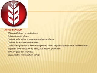 GÜÇLÜ YÖNLERİ; 
 Müşteri zihninde yer etmiş olması 
 Eski bir kuruluş olması 
 Gelişmiş şube ağları ve dağıtım kanallarının olması 
 Gelişmiş hizmet ağına sahip olması 
 Geliştirilmiş personel ve kurumsallaştırılmış yapısı ile globalleşmeye hazır nitelikte olması 
 Sağladığı kredi destekleri ile daha fazla müşteri çekebilmesi 
 Sermaye gücünün yeterliliği 
 Sadık müşteri potansiyelinin varlığı 
 