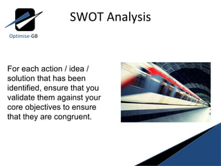 SWOT Analysis Optimise- GB For each action / idea / solution that has been identified, ensure that you validate them against your core objectives to ensure that they are congruent. 