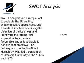 SWOT Analysis Optimise- GB SWOT analysis is a strategic tool  to evaluate the Strengths, Weaknesses, Opportunities, and Threats. It involves specifying the objective of the business and identifying the internal and external factors that are favourable and unfavourable to achieve that objective. The technique is credited to Albert Humphrey, who led a convention at Stanford University in the 1960s and 1970 