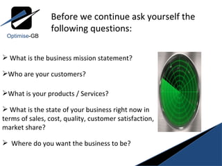 What is the business mission statement? Who are your customers?  What is your products / Services? What is the state of your business right now in terms of sales, cost, quality, customer satisfaction, market share? Where do you want the business to be? Before we continue ask yourself the  following questions: Optimise -GB 