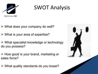 SWOT Analysis Optimise- GB What does your company do well? What is your area of expertise? What specialist knowledge or technology do you possess? How good is your brand, marketing or sales force? What quality standards do you boast? 