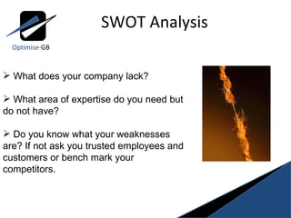 SWOT Analysis Optimise- GB What does your company lack?   What area of expertise do you need but do not have? Do you know what your weaknesses are? If not ask you trusted employees and customers or bench mark your competitors. 