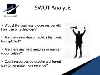 SWOT Analysis Optimise- GB Would the business processes benefit from use of technology? Are there new demographics that could be exploited? Are there any joint ventures or merger opportunities? Could resources be used in a different way to generate more revenue? 