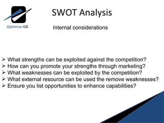 SWOT Analysis Optimise- GB Internal considerations What strengths can be exploited against the competition? How can you promote your strengths through marketing? What weaknesses can be exploited by the competition? What external resource can be used the remove weaknesses? Ensure you list opportunities to enhance capabilities? 