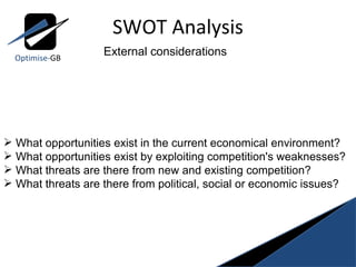 SWOT Analysis Optimise- GB External considerations What opportunities exist in the current economical environment? What opportunities exist by exploiting competition's weaknesses? What threats are there from new and existing competition? What threats are there from political, social or economic issues? 