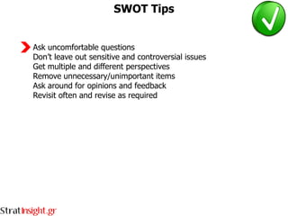 SWOT Tips


Ask uncomfortable questions
Don’t leave out sensitive and controversial issues
Get multiple and different perspectives
Remove unnecessary/unimportant items
Ask around for opinions and feedback
Revisit often and revise as required
 