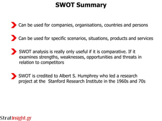 SWOT Summary


Can be used for companies, organisations, countries and persons

Can be used for specific scenarios, situations, products and services

SWOT analysis is really only useful if it is comparative. If it
examines strengths, weaknesses, opportunities and threats in
relation to competitors

SWOT is credited to Albert S. Humphrey who led a research
project at the Stanford Research Institute in the 1960s and 70s
 