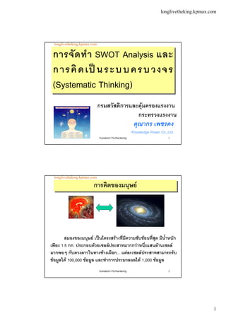 longlivetheking.kpmax.com
1
Kunakorn Pecharakong 1
longlivetheking.kpmax.com
คุณากร เพชรคง
Knowledge Power Co.,Ltd.
การจัดทํา SWOT Analysis และ
การคิดเปนระบบครบวงจร
(Systematic Thinking)
การจัดทํา SWOT Analysis และ
การคิดเปนระบบครบวงจร
(Systematic Thinking)
กรมสวัสดิการและคุมครองแรงงาน
กระทรวงแรงงาน
Kunakorn Pecharakong 2
longlivetheking.kpmax.com
สมองของมนุษย เปนโครงสรางที่มีความซับซอนที่สุด มีน้ําหนัก
เพียง 1.5 กก. ประกอบดวยเซลลประสาทมากกวาหนึ่งแสนลานเซลล
มากพอๆ กับดวงดาวในทางชางเผือก... แตละเซลลประสาทสามารถรับ
ขอมูลได 100,000 ขอมูล และทําการประมวลผลได 1,000 ขอมูล
การคิดของมนุษยการคิดของมนุษย
 