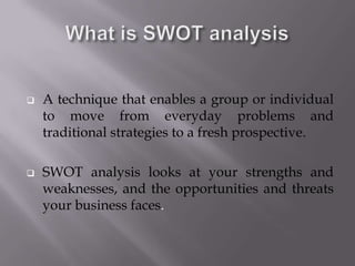  A technique that enables a group or individual
to move from everyday problems and
traditional strategies to a fresh prospective.
 SWOT analysis looks at your strengths and
weaknesses, and the opportunities and threats
your business faces.
 