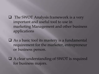  The SWOT Analysis framework is a very
important and useful tool to use in
marketing Management and other business
applications
 As a basic tool its mastery is a fundamental
requirement for the marketer, entrepreneur
or business person.
 A clear understanding of SWOT is required
for business majors.
 