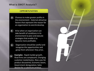 OPPORTUNITIES
What is SWOT Analysis?
Chances to make greater profits in
the environment - External attractive
factors that represent the reason for
an organization to exist & develop.
Arise when an organization can
take benefit of conditions in its
environment to plan and execute
strategies that enable it to
become more profitable.
Organization should be careful and
recognize the opportunities and
grasp them whenever they arise..
Examples - Rapid market growth,
Rival firms are complacent, Changing
customer needs/tastes, New uses for
product discovered, Economic boom,
Government deregulation, Sales
decline for a substitute product .
 