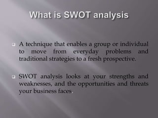  A technique that enables a group or individual
to move from everyday problems and
traditional strategies to a fresh prospective.
 SWOT analysis looks at your strengths and
weaknesses, and the opportunities and threats
your business faces.
 