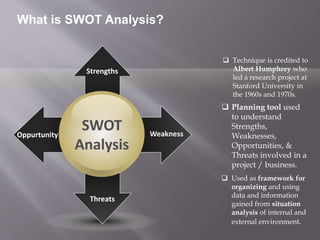 SWOT
Analysis
Oppurtunity
Threats
Strengths
Weakness
 Technique is credited to
Albert Humphrey who
led a research project at
Stanford University in
the 1960s and 1970s.
 Planning tool used
to understand
Strengths,
Weaknesses,
Opportunities, &
Threats involved in a
project / business.
 Used as framework for
organizing and using
data and information
gained from situation
analysis of internal and
external environment.
What is SWOT Analysis?
 