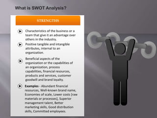 STRENGTHS
Characteristics of the business or a
team that give it an advantage over
others in the industry.
Positive tangible and intangible
attributes, internal to an
organization.
Beneficial aspects of the
organization or the capabilities of
an organization, process
capabilities, financial resources,
products and services, customer
goodwill and brand loyalty.
Examples - Abundant financial
resources, Well-known brand name,
Economies of scale, Lower costs [raw
materials or processes], Superior
management talent, Better
marketing skills, Good distribution
skills, Committed employees.
What is SWOT Analysis?
 