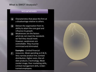 WEAKNESSES
Characteristics that place the firm at
a disadvantage relative to others.
Detract the organization from its
ability to attain the core goal and
influence its growth.
Weaknesses are the factors
which do not meet the standards
we feel they should meet.
However, weaknesses are
controllable. They must be
minimized and eliminated.
Examples - Limited financial
resources, Weak spending on R & D,
Very narrow product line, Limited
distribution, Higher costs, Out-of-
date products / technology, Weak
market image, Poor marketing skills,
Limited management skills, Under-
trained employees.
What is SWOT Analysis?
 