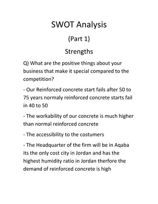 SWOT Analysis
(Part 1)
Strengths
Q) What are the positive things about your
business that make it special compared to the
competition?
- Our Reinforced concrete start fails after 50 to
75 years normaly reinforced concrete starts fail
in 40 to 50
- The workability of our concrete is much higher
than normal reinforced concrete
- The accessibility to the costumers
- The Headquarter of the firm will be in Aqaba
its the only cost city in Jordan and has the
highest humidity ratio in Jordan therfore the
demand of reinforced concrete is high

 