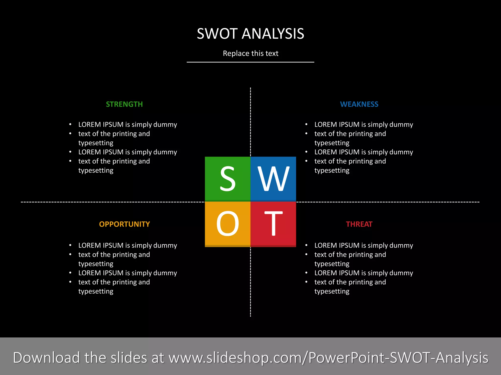 Replace this text
PRESENTER NAMECOMPANY NAME3 I
SWOT ANALYSIS
STRENGTH WEAKNESS
OPPORTUNITY THREAT
• LOREM IPSUM is simply dummy
• text of the printing and
typesetting
• LOREM IPSUM is simply dummy
• text of the printing and
typesetting
• LOREM IPSUM is simply dummy
• text of the printing and
typesetting
• LOREM IPSUM is simply dummy
• text of the printing and
typesetting
• LOREM IPSUM is simply dummy
• text of the printing and
typesetting
• LOREM IPSUM is simply dummy
• text of the printing and
typesetting
• LOREM IPSUM is simply dummy
• text of the printing and
typesetting
• LOREM IPSUM is simply dummy
• text of the printing and
typesetting
Download the slides at www.slideshop.com/PowerPoint-SWOT-Analysis
 