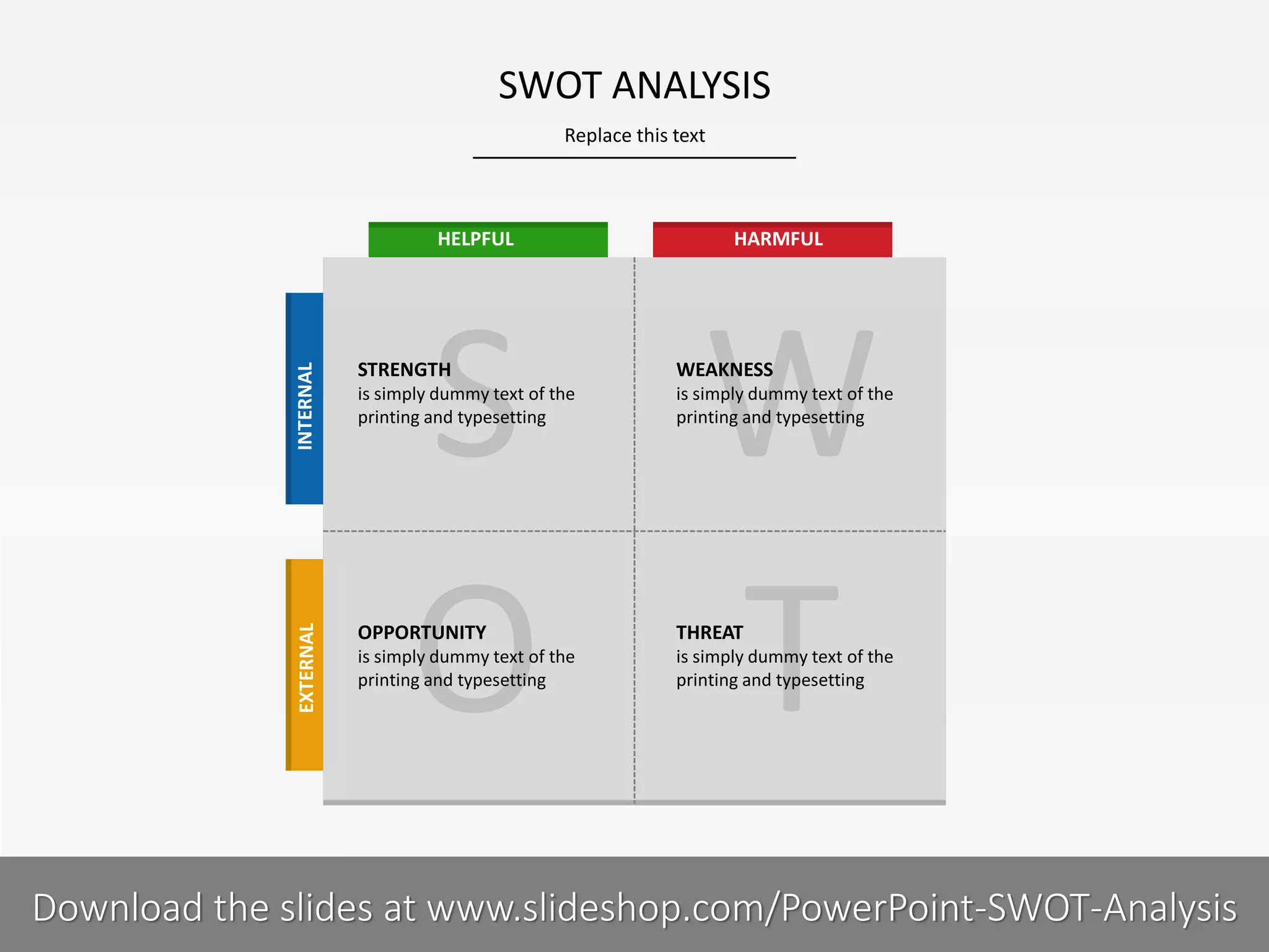 Replace this text
4 I
SWOT ANALYSIS
PRESENTER NAMECOMPANY NAME
STRENGTH
is simply dummy text of the
printing and typesetting
WEAKNESS
is simply dummy text of the
printing and typesetting
OPPORTUNITY
is simply dummy text of the
printing and typesetting
THREAT
is simply dummy text of the
printing and typesetting
HELPFUL HARMFUL
EXTERNALINTERNAL
Download the slides at www.slideshop.com/PowerPoint-SWOT-Analysis
 