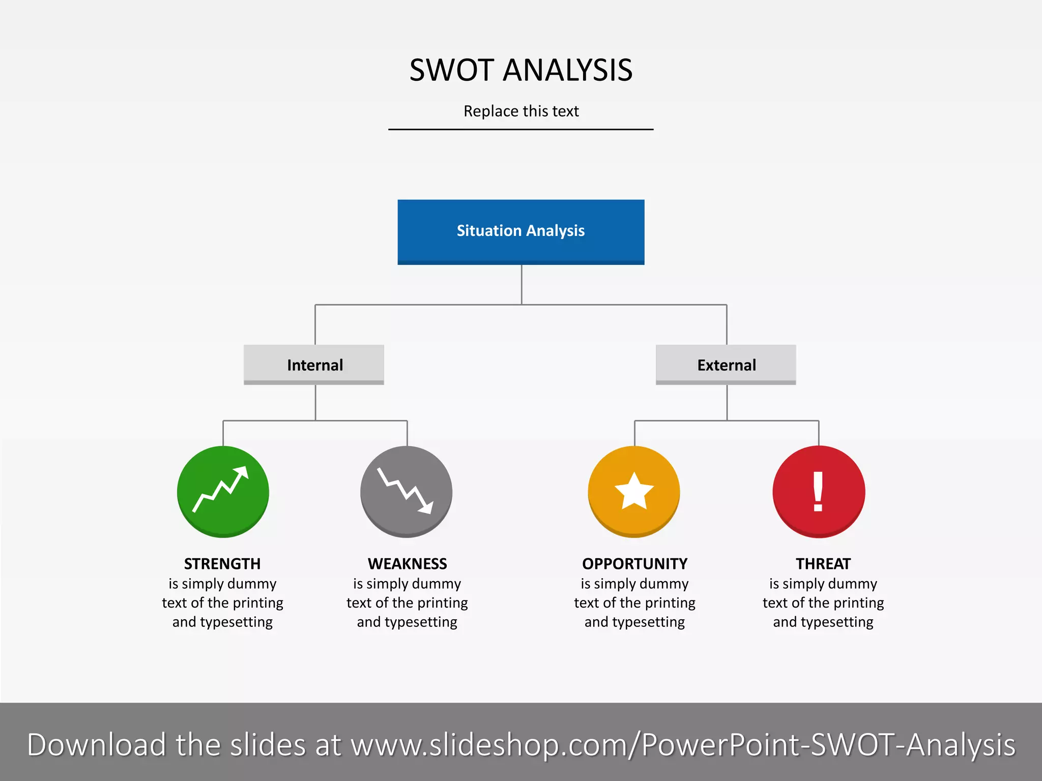 Replace this text
5 I
SWOT ANALYSIS
PRESENTER NAMECOMPANY NAME
STRENGTH
is simply dummy
text of the printing
and typesetting
WEAKNESS
is simply dummy
text of the printing
and typesetting
OPPORTUNITY
is simply dummy
text of the printing
and typesetting
THREAT
is simply dummy
text of the printing
and typesetting
Situation Analysis
Internal External
Download the slides at www.slideshop.com/PowerPoint-SWOT-Analysis
 