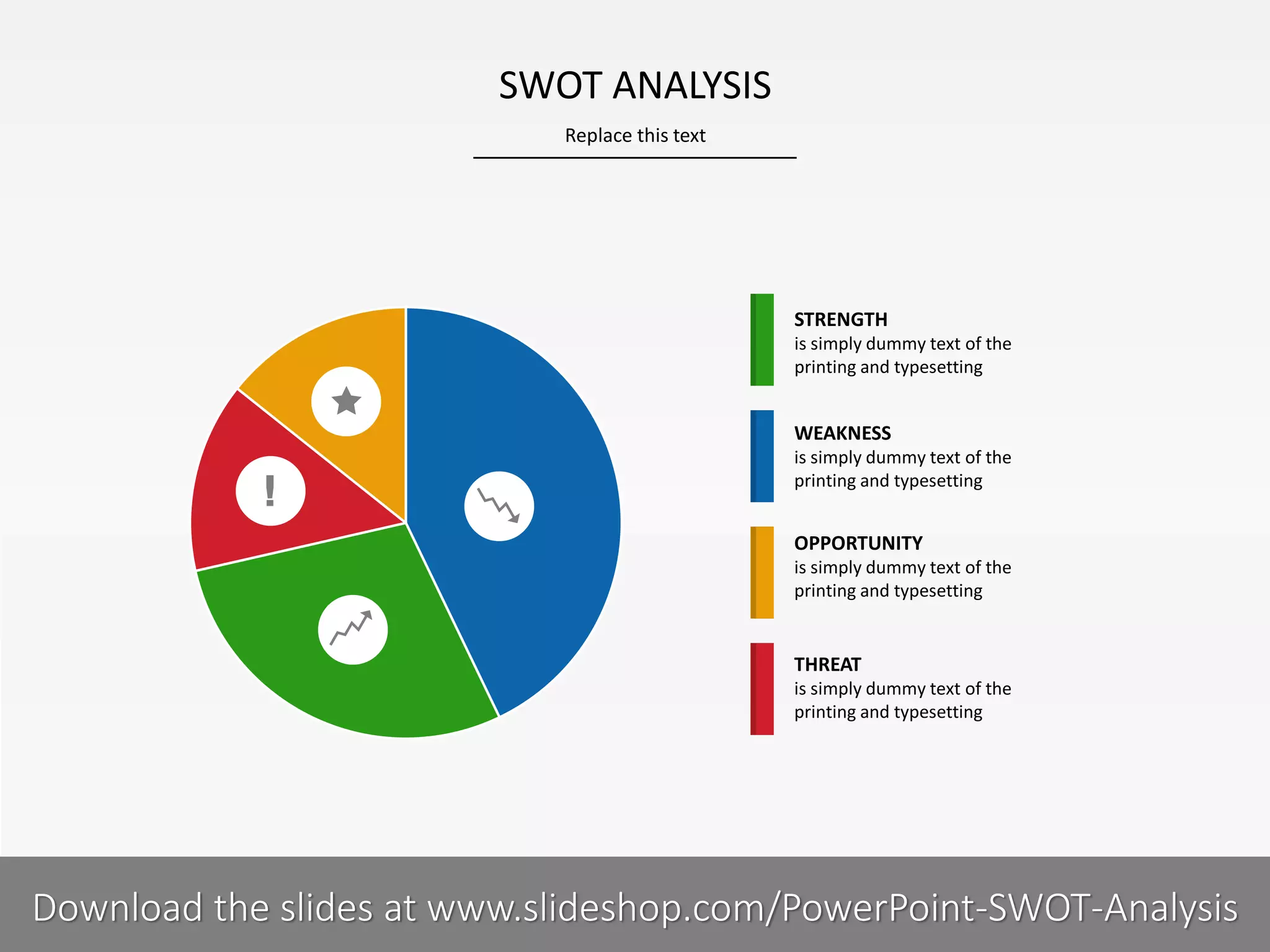 Replace this text
7 I
SWOT ANALYSIS
PRESENTER NAMECOMPANY NAME
STRENGTH
is simply dummy text of the
printing and typesetting
WEAKNESS
is simply dummy text of the
printing and typesetting
OPPORTUNITY
is simply dummy text of the
printing and typesetting
THREAT
is simply dummy text of the
printing and typesetting
Download the slides at www.slideshop.com/PowerPoint-SWOT-Analysis
 