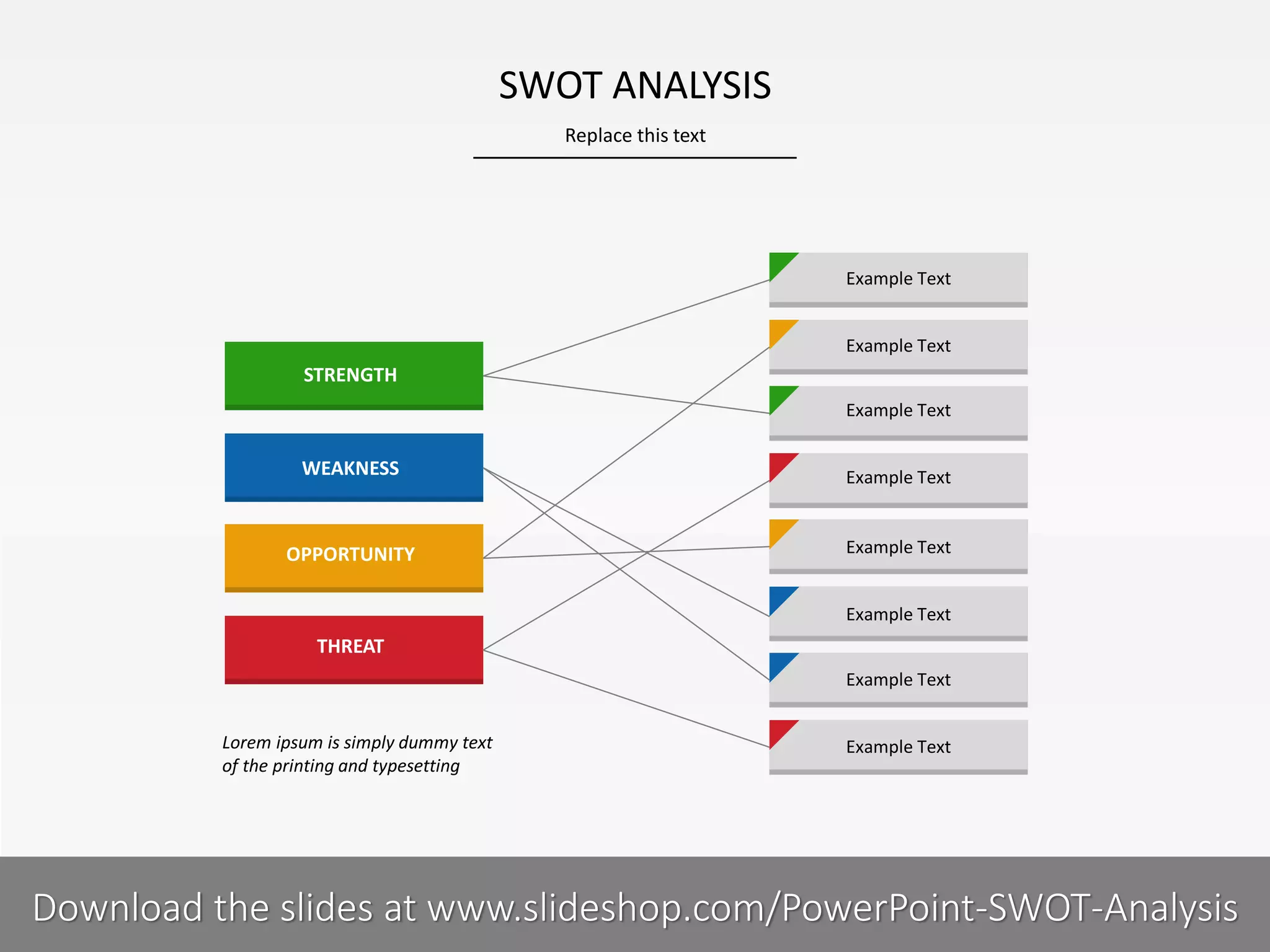 Replace this text
8 I
SWOT ANALYSIS
PRESENTER NAMECOMPANY NAME
Example Text
Example Text
Example Text
Example Text
Example Text
Example Text
Example Text
Example Text
STRENGTH
WEAKNESS
OPPORTUNITY
THREAT
Lorem ipsum is simply dummy text
of the printing and typesetting
Download the slides at www.slideshop.com/PowerPoint-SWOT-Analysis
 