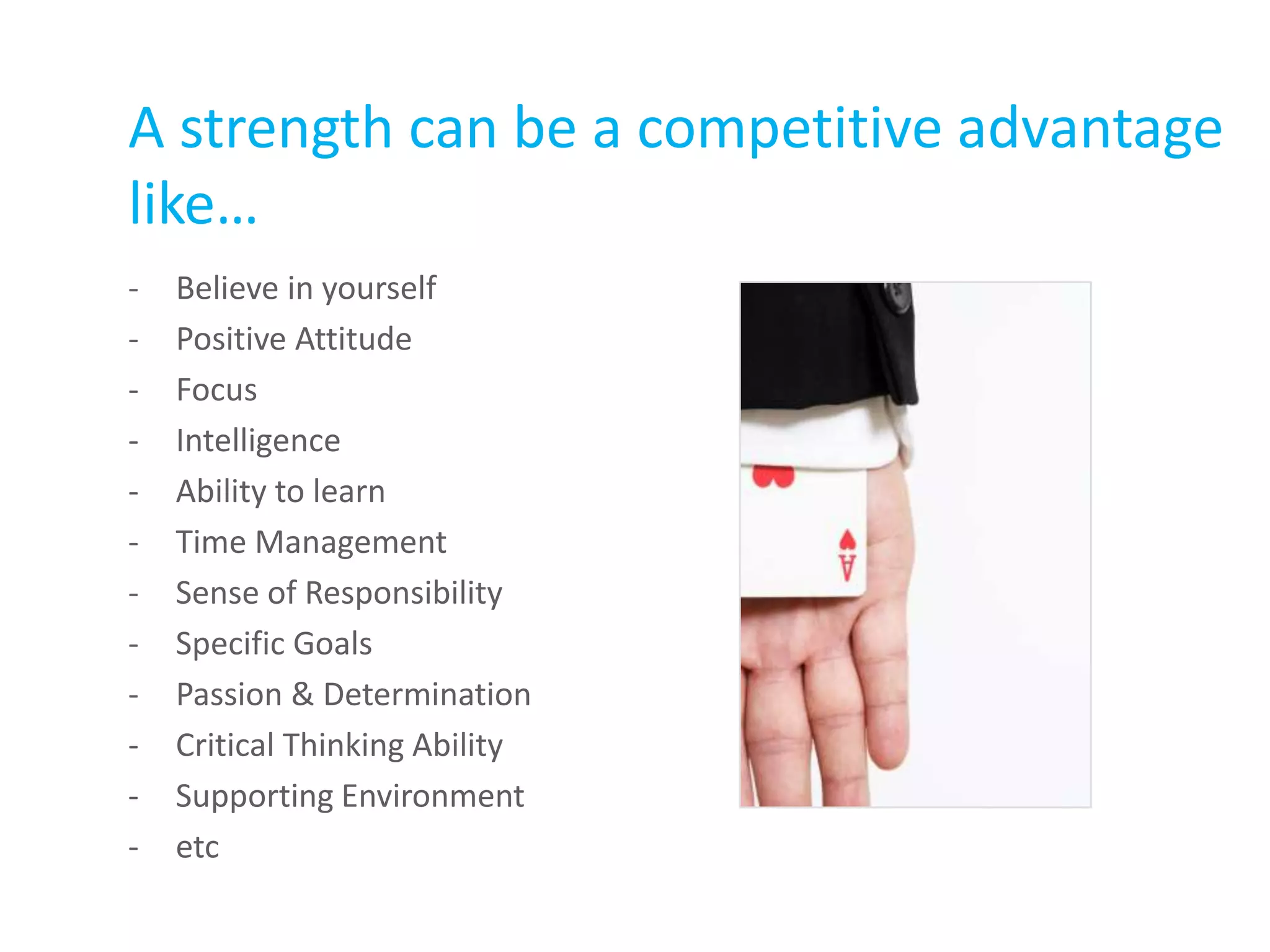 A strength can be a competitive advantage
like…
- Believe in yourself
- Positive Attitude
- Focus
- Intelligence
- Ability to learn
- Time Management
- Sense of Responsibility
- Specific Goals
- Passion & Determination
- Critical Thinking Ability
- Supporting Environment
- etc
 