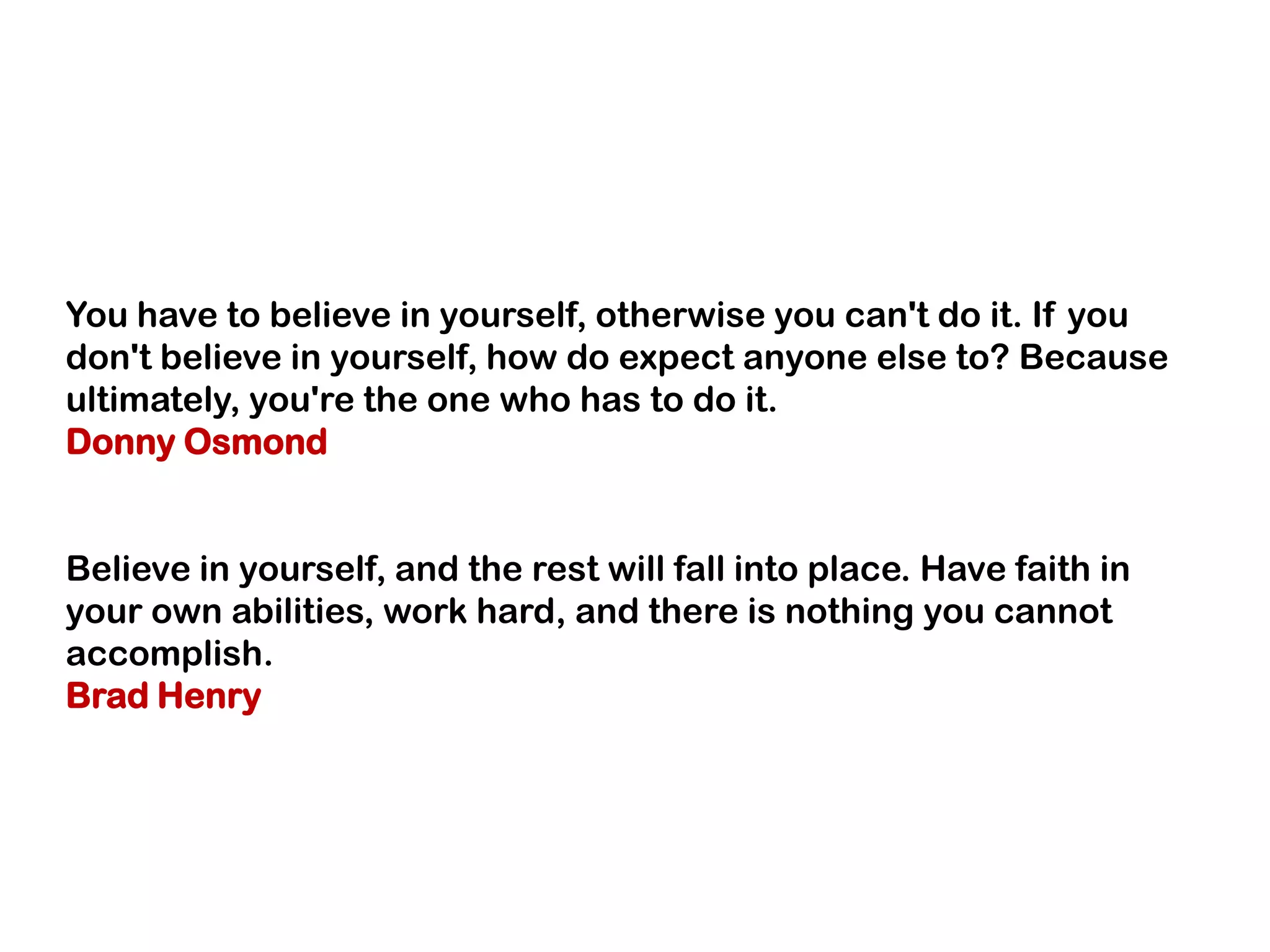 You have to believe in yourself, otherwise you can't do it. If you
don't believe in yourself, how do expect anyone else to? Because
ultimately, you're the one who has to do it.
Donny Osmond
Believe in yourself, and the rest will fall into place. Have faith in
your own abilities, work hard, and there is nothing you cannot
accomplish.
Brad Henry
 