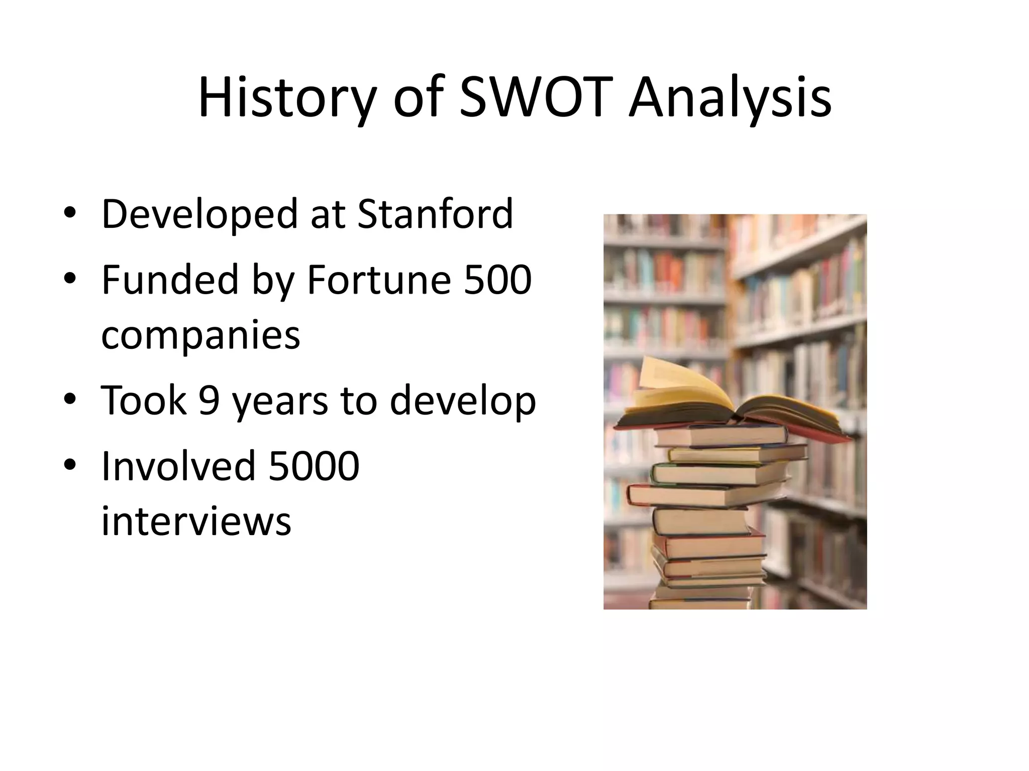 History of SWOT Analysis
• Developed at Stanford
• Funded by Fortune 500
companies
• Took 9 years to develop
• Involved 5000
interviews
 