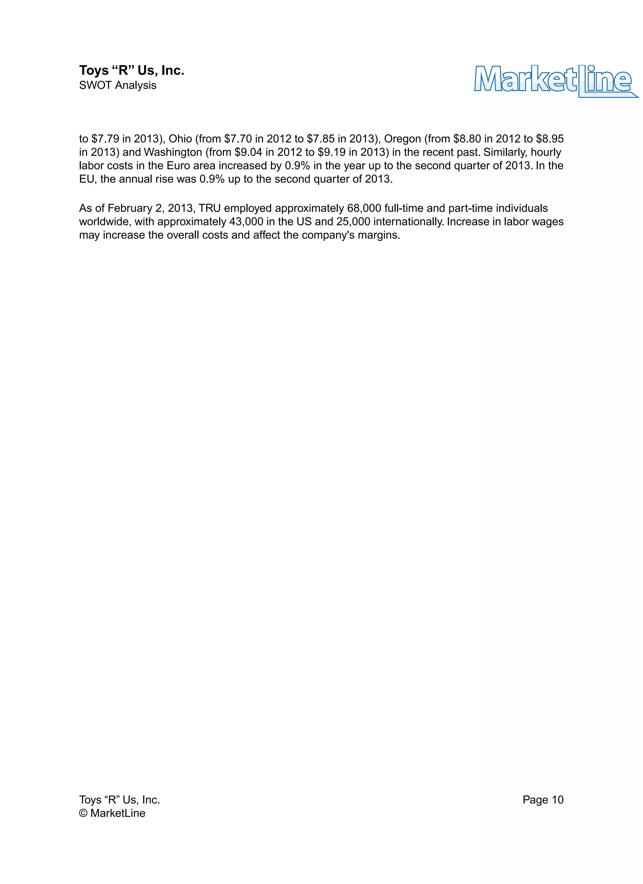 to $7.79 in 2013), Ohio (from $7.70 in 2012 to $7.85 in 2013), Oregon (from $8.80 in 2012 to $8.95
in 2013) and Washington (from $9.04 in 2012 to $9.19 in 2013) in the recent past. Similarly, hourly
labor costs in the Euro area increased by 0.9% in the year up to the second quarter of 2013. In the
EU, the annual rise was 0.9% up to the second quarter of 2013.
As of February 2, 2013, TRU employed approximately 68,000 full-time and part-time individuals
worldwide, with approximately 43,000 in the US and 25,000 internationally. Increase in labor wages
may increase the overall costs and affect the company's margins.
Toys “R” Us, Inc. Page 10
© MarketLine
Toys “R” Us, Inc.
SWOT Analysis
 