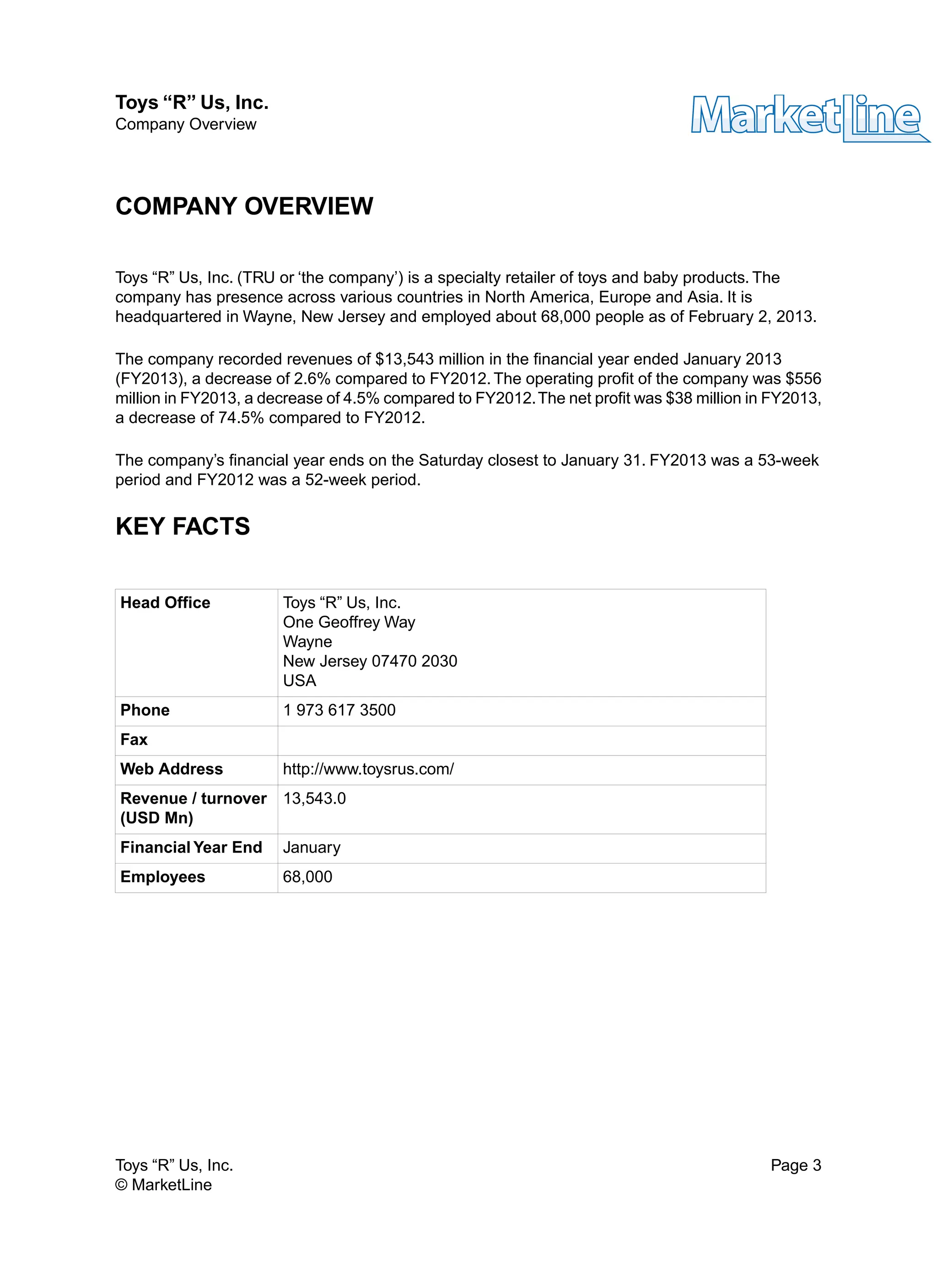 COMPANY OVERVIEW
Toys “R” Us, Inc. (TRU or ‘the company’) is a specialty retailer of toys and baby products. The
company has presence across various countries in North America, Europe and Asia. It is
headquartered in Wayne, New Jersey and employed about 68,000 people as of February 2, 2013.
The company recorded revenues of $13,543 million in the financial year ended January 2013
(FY2013), a decrease of 2.6% compared to FY2012.The operating profit of the company was $556
million in FY2013, a decrease of 4.5% compared to FY2012.The net profit was $38 million in FY2013,
a decrease of 74.5% compared to FY2012.
The company’s financial year ends on the Saturday closest to January 31. FY2013 was a 53-week
period and FY2012 was a 52-week period.
KEY FACTS
Toys “R” Us, Inc.Head Office
One Geoffrey Way
Wayne
New Jersey 07470 2030
USA
1 973 617 3500Phone
Fax
http://www.toysrus.com/Web Address
13,543.0Revenue / turnover
(USD Mn)
JanuaryFinancial Year End
68,000Employees
Toys “R” Us, Inc. Page 3
© MarketLine
Toys “R” Us, Inc.
Company Overview
 
