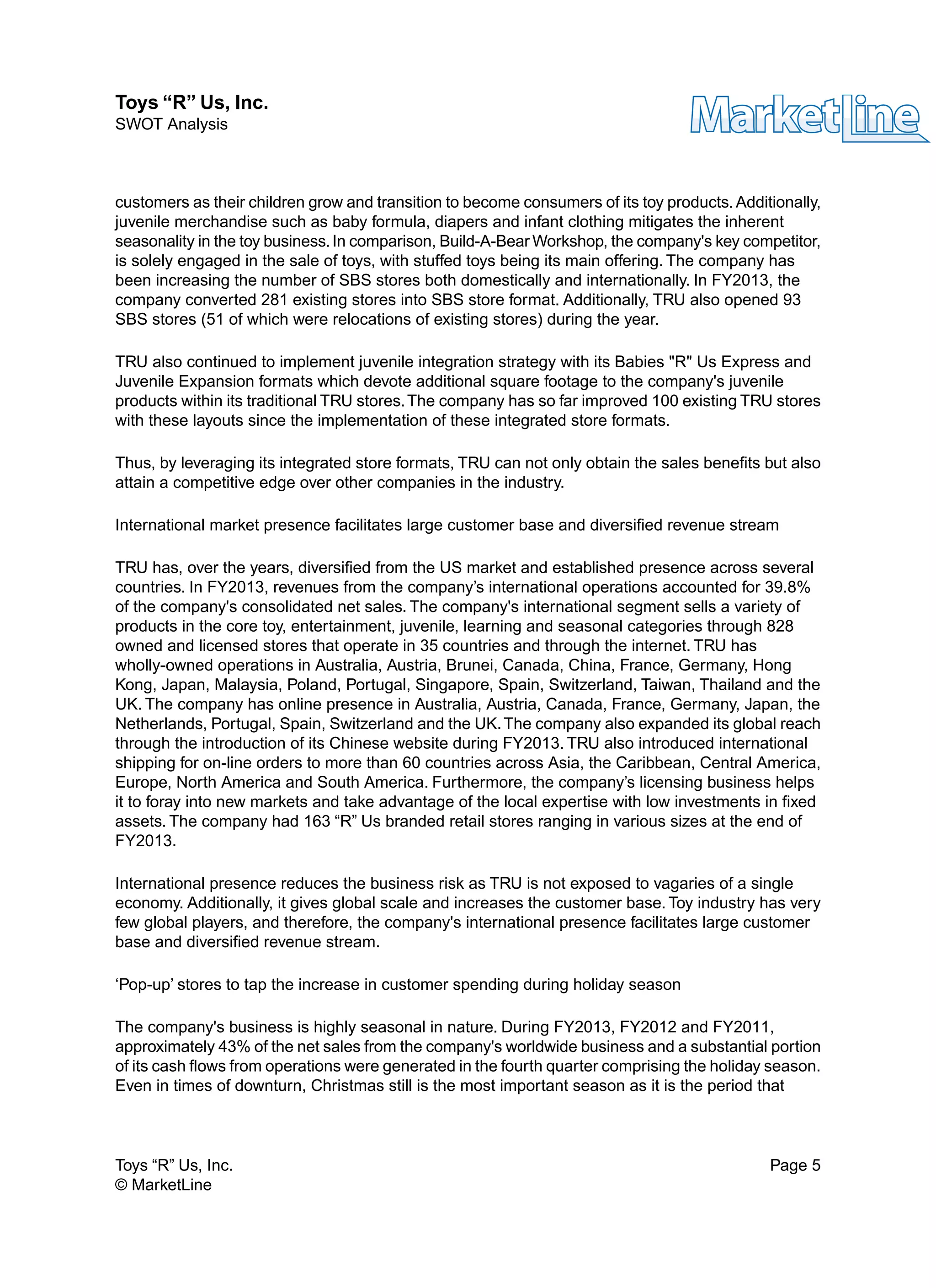 customers as their children grow and transition to become consumers of its toy products. Additionally,
juvenile merchandise such as baby formula, diapers and infant clothing mitigates the inherent
seasonality in the toy business.In comparison, Build-A-Bear Workshop, the company's key competitor,
is solely engaged in the sale of toys, with stuffed toys being its main offering. The company has
been increasing the number of SBS stores both domestically and internationally. In FY2013, the
company converted 281 existing stores into SBS store format. Additionally, TRU also opened 93
SBS stores (51 of which were relocations of existing stores) during the year.
TRU also continued to implement juvenile integration strategy with its Babies "R" Us Express and
Juvenile Expansion formats which devote additional square footage to the company's juvenile
products within its traditional TRU stores.The company has so far improved 100 existing TRU stores
with these layouts since the implementation of these integrated store formats.
Thus, by leveraging its integrated store formats, TRU can not only obtain the sales benefits but also
attain a competitive edge over other companies in the industry.
International market presence facilitates large customer base and diversified revenue stream
TRU has, over the years, diversified from the US market and established presence across several
countries. In FY2013, revenues from the company’s international operations accounted for 39.8%
of the company's consolidated net sales. The company's international segment sells a variety of
products in the core toy, entertainment, juvenile, learning and seasonal categories through 828
owned and licensed stores that operate in 35 countries and through the internet. TRU has
wholly-owned operations in Australia, Austria, Brunei, Canada, China, France, Germany, Hong
Kong, Japan, Malaysia, Poland, Portugal, Singapore, Spain, Switzerland, Taiwan, Thailand and the
UK. The company has online presence in Australia, Austria, Canada, France, Germany, Japan, the
Netherlands, Portugal, Spain, Switzerland and the UK.The company also expanded its global reach
through the introduction of its Chinese website during FY2013. TRU also introduced international
shipping for on-line orders to more than 60 countries across Asia, the Caribbean, Central America,
Europe, North America and South America. Furthermore, the company’s licensing business helps
it to foray into new markets and take advantage of the local expertise with low investments in fixed
assets. The company had 163 “R” Us branded retail stores ranging in various sizes at the end of
FY2013.
International presence reduces the business risk as TRU is not exposed to vagaries of a single
economy. Additionally, it gives global scale and increases the customer base. Toy industry has very
few global players, and therefore, the company's international presence facilitates large customer
base and diversified revenue stream.
‘Pop-up’ stores to tap the increase in customer spending during holiday season
The company's business is highly seasonal in nature. During FY2013, FY2012 and FY2011,
approximately 43% of the net sales from the company's worldwide business and a substantial portion
of its cash flows from operations were generated in the fourth quarter comprising the holiday season.
Even in times of downturn, Christmas still is the most important season as it is the period that
Toys “R” Us, Inc. Page 5
© MarketLine
Toys “R” Us, Inc.
SWOT Analysis
 