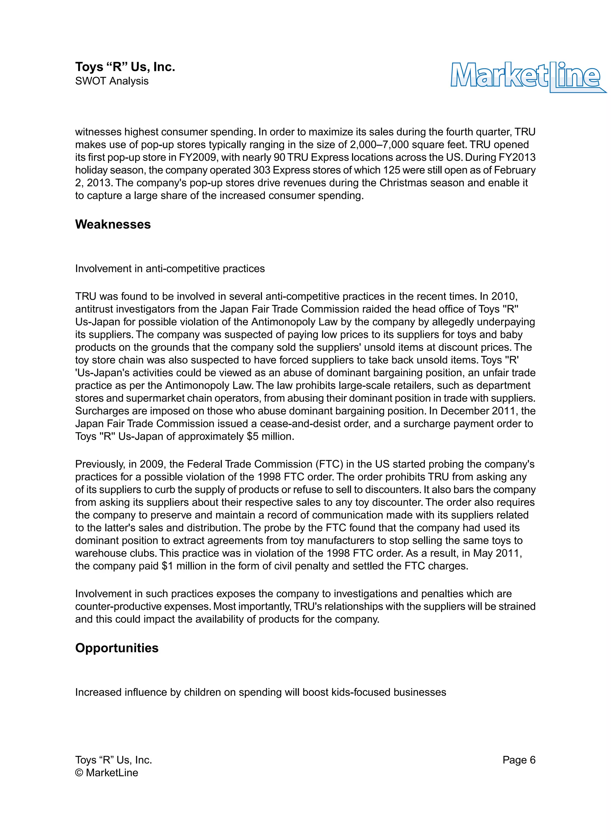 witnesses highest consumer spending. In order to maximize its sales during the fourth quarter, TRU
makes use of pop-up stores typically ranging in the size of 2,000–7,000 square feet. TRU opened
its first pop-up store in FY2009, with nearly 90 TRU Express locations across the US. During FY2013
holiday season, the company operated 303 Express stores of which 125 were still open as of February
2, 2013. The company's pop-up stores drive revenues during the Christmas season and enable it
to capture a large share of the increased consumer spending.
Weaknesses
Involvement in anti-competitive practices
TRU was found to be involved in several anti-competitive practices in the recent times. In 2010,
antitrust investigators from the Japan Fair Trade Commission raided the head office of Toys ''R''
Us-Japan for possible violation of the Antimonopoly Law by the company by allegedly underpaying
its suppliers. The company was suspected of paying low prices to its suppliers for toys and baby
products on the grounds that the company sold the suppliers' unsold items at discount prices. The
toy store chain was also suspected to have forced suppliers to take back unsold items. Toys ''R'
'Us-Japan's activities could be viewed as an abuse of dominant bargaining position, an unfair trade
practice as per the Antimonopoly Law. The law prohibits large-scale retailers, such as department
stores and supermarket chain operators, from abusing their dominant position in trade with suppliers.
Surcharges are imposed on those who abuse dominant bargaining position. In December 2011, the
Japan Fair Trade Commission issued a cease-and-desist order, and a surcharge payment order to
Toys ''R'' Us-Japan of approximately $5 million.
Previously, in 2009, the Federal Trade Commission (FTC) in the US started probing the company's
practices for a possible violation of the 1998 FTC order. The order prohibits TRU from asking any
of its suppliers to curb the supply of products or refuse to sell to discounters. It also bars the company
from asking its suppliers about their respective sales to any toy discounter. The order also requires
the company to preserve and maintain a record of communication made with its suppliers related
to the latter's sales and distribution. The probe by the FTC found that the company had used its
dominant position to extract agreements from toy manufacturers to stop selling the same toys to
warehouse clubs. This practice was in violation of the 1998 FTC order. As a result, in May 2011,
the company paid $1 million in the form of civil penalty and settled the FTC charges.
Involvement in such practices exposes the company to investigations and penalties which are
counter-productive expenses. Most importantly, TRU's relationships with the suppliers will be strained
and this could impact the availability of products for the company.
Opportunities
Increased influence by children on spending will boost kids-focused businesses
Toys “R” Us, Inc. Page 6
© MarketLine
Toys “R” Us, Inc.
SWOT Analysis
 